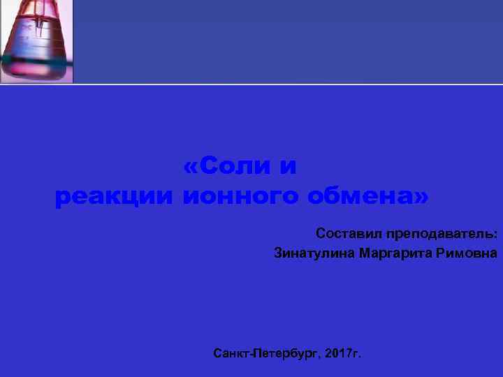  «Соли и реакции ионного обмена» Составил преподаватель: Зинатулина Маргарита Римовна Санкт-Петербург, 2017 г.