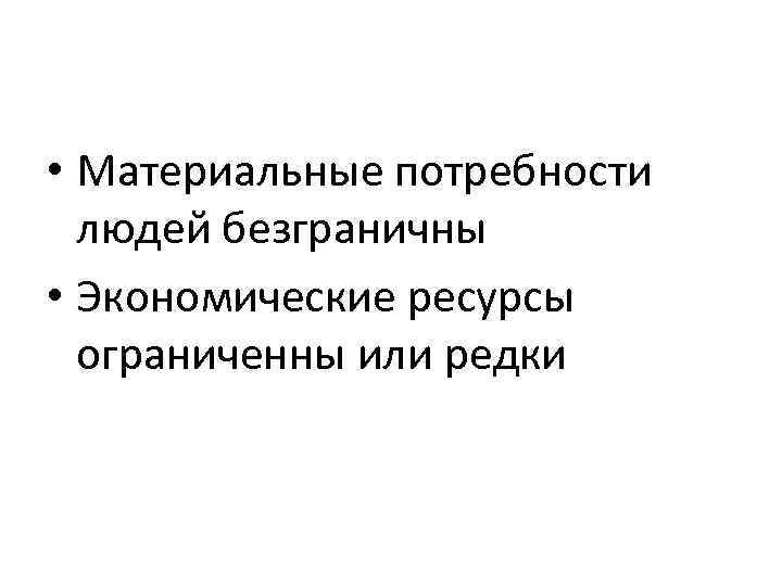  • Материальные потребности людей безграничны • Экономические ресурсы ограниченны или редки 