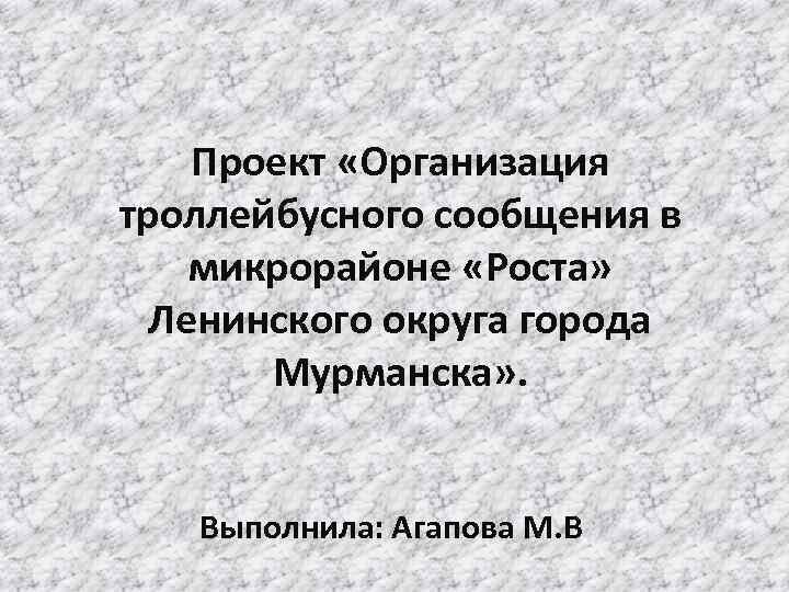 Проект «Организация троллейбусного сообщения в микрорайоне «Роста» Ленинского округа города Мурманска» . Выполнила: Агапова