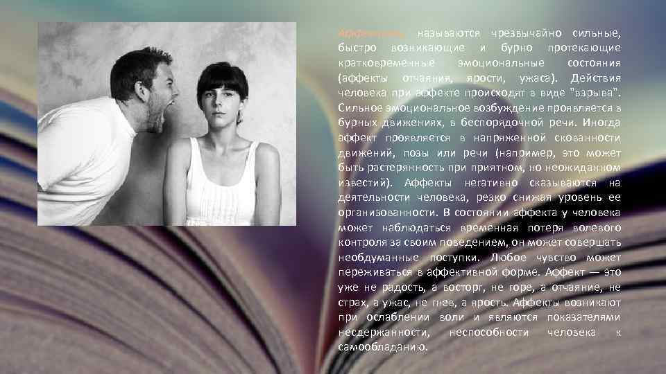 Аффектами называются чрезвычайно сильные, быстро возникающие и бурно протекающие кратковременные эмоциональные состояния (аффекты отчаяния,