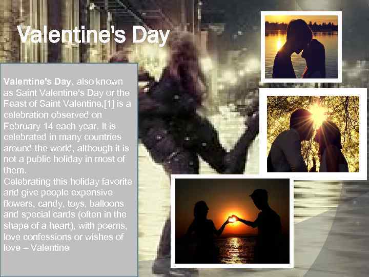 Valentine's Day, also known as Saint Valentine's Day or the Feast of Saint Valentine,