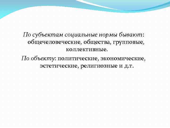 По субъектам социальные нормы бывают: общечеловеческие, общества, групповые, коллективные. По объекту: политические, экономические, эстетические,