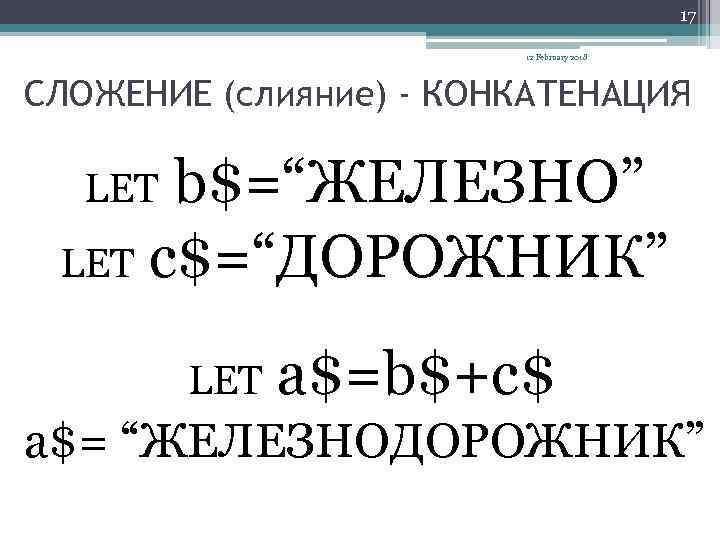 17 12 February 2018 СЛОЖЕНИЕ (слияние) - КОНКАТЕНАЦИЯ b$=“ЖЕЛЕЗНО” LET c$=“ДОРОЖНИК” LET a$=b$+c$ a$=