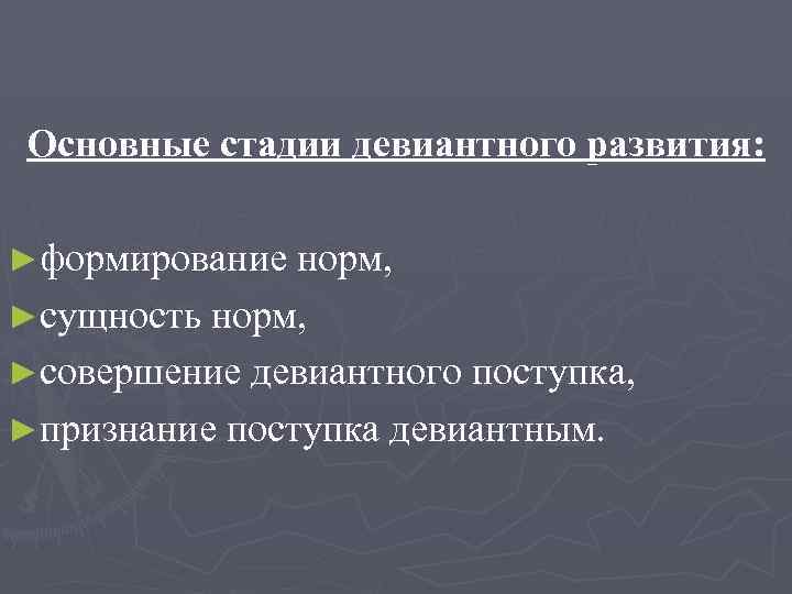 Основные стадии девиантного развития: ►формирование норм, ►сущность норм, ►совершение девиантного поступка, ►признание поступка девиантным.