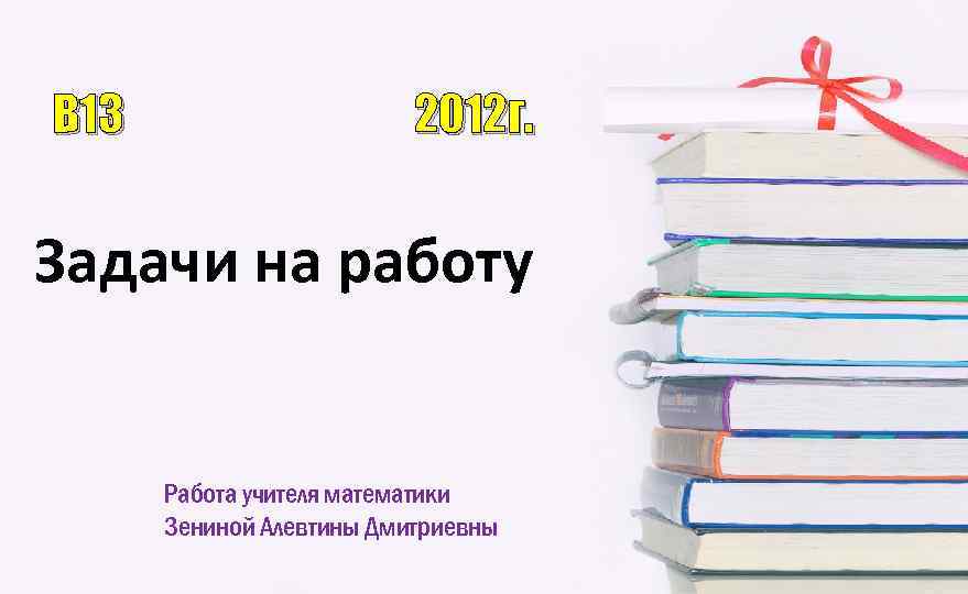 B 13 2012 г. Задачи на работу Работа учителя математики Зениной Алевтины Дмитриевны 