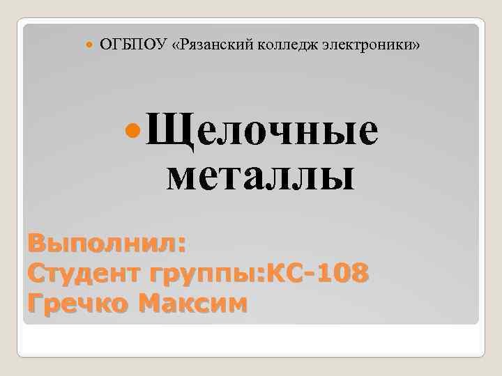  ОГБПОУ «Рязанский колледж электроники» Щелочные металлы Выполнил: Студент группы: КС-108 Гречко Максим 