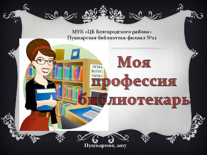 МУК «ЦБ Белгородского района» Пушкарская библиотека-филиал № 22 Моя профессия библиотекарь Пушкарное, 2017 