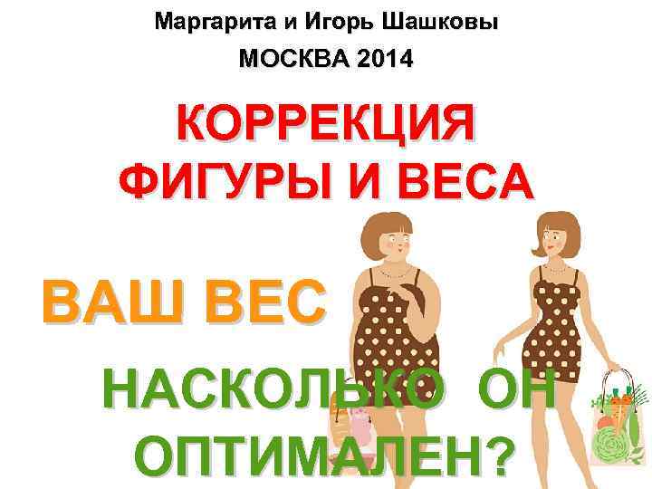Маргарита и Игорь Шашковы МОСКВА 2014 КОРРЕКЦИЯ ФИГУРЫ И ВЕСА ВАШ ВЕС НАСКОЛЬКО ОН