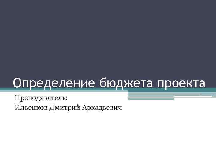 Определение бюджета проекта Преподаватель: Ильенков Дмитрий Аркадьевич 
