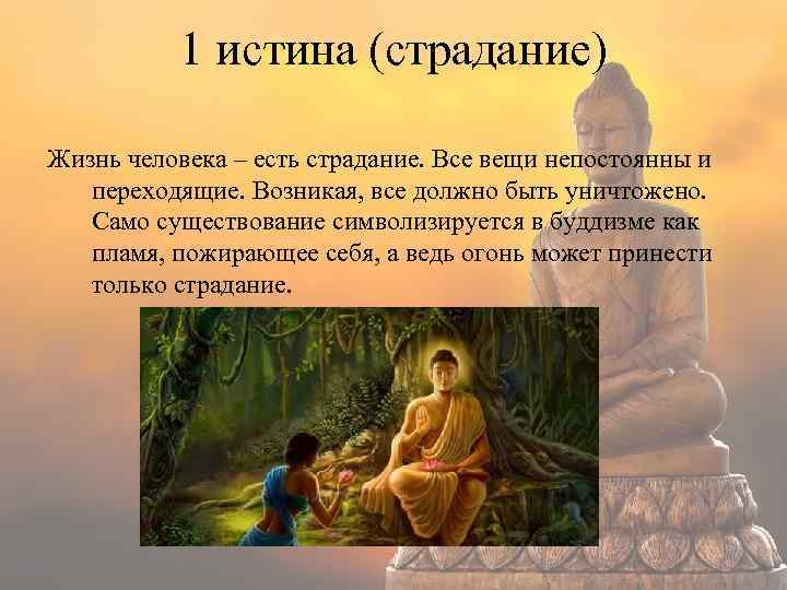 1 истина (страдание) Жизнь человека – есть страдание. Все вещи непостоянны и переходящие. Возникая,
