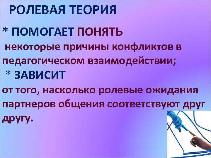 РОЛЕВАЯ ТЕОРИЯ * ПОМОГАЕТ ПОНЯТЬ некоторые причины конфликтов в педагогическом взаимодействии; * ЗАВИСИТ от