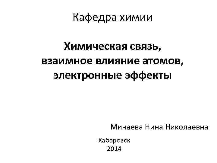 Кафедра химии Химическая связь, взаимное влияние атомов, электронные эффекты Минаева Нина Николаевна Хабаровск 2014