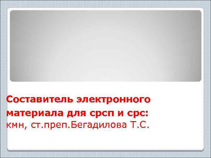 Составитель электронного материала для срсп и срс: кмн, ст. преп. Бегадилова Т. С. 