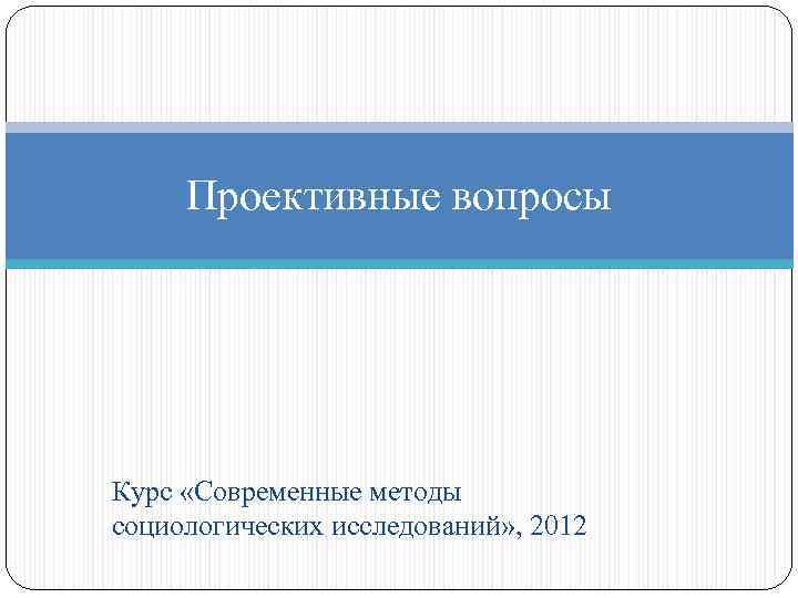 Проективные вопросы Курс «Современные методы социологических исследований» , 2012 