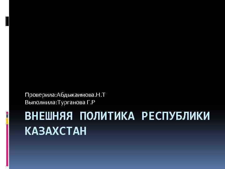 Проверила: Абдыкаимова. Н. Т Выполнила: Турганова Г. Р ВНЕШНЯЯ ПОЛИТИКА РЕСПУБЛИКИ КАЗАХСТАН 