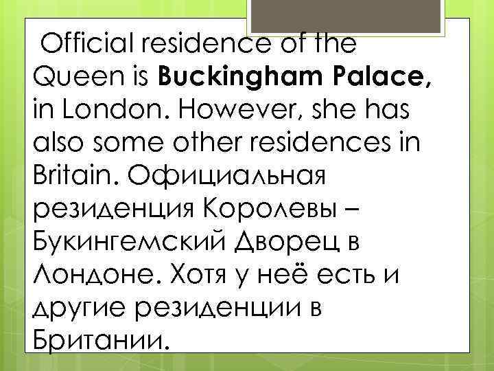 Official residence of the Queen is Buckingham Palace, in London. However, she has also