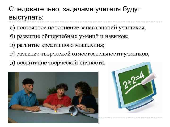 Следовательно, задачами учителя будут выступать: а) постоянное пополнение запаса знаний учащихся; б) развитие общеучебных