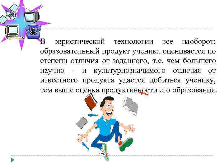 В эвристической технологии все наоборот: образовательный продукт ученика оценивается по степени отличия от заданного,