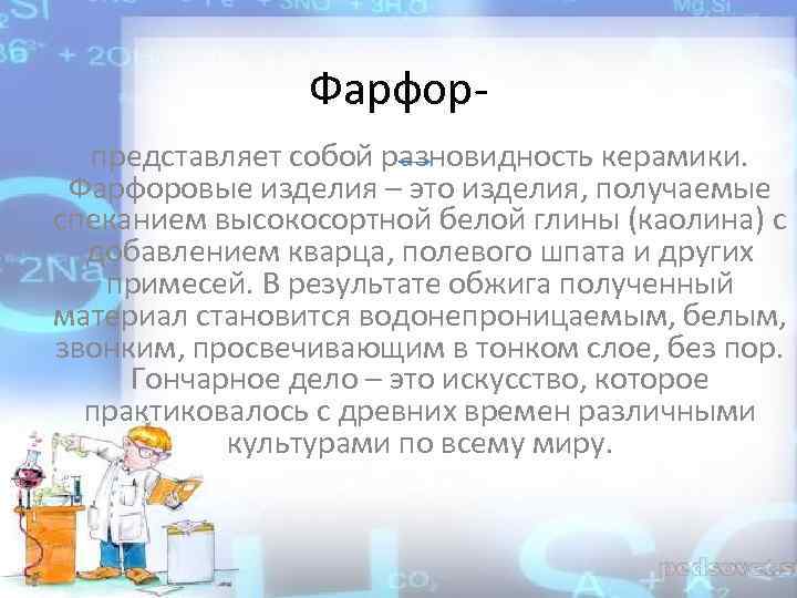 Фарфорпредставляет собой разновидность керамики. Фарфоровые изделия – это изделия, получаемые спеканием высокосортной белой глины