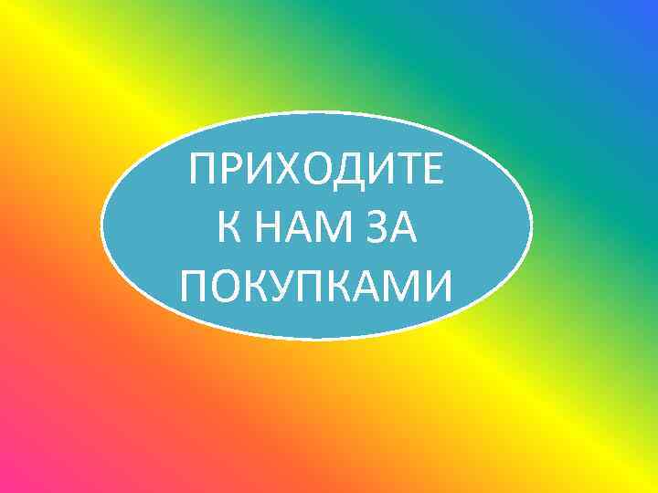 ПРИХОДИТЕ К НАМ ЗА ПОКУПКАМИ 