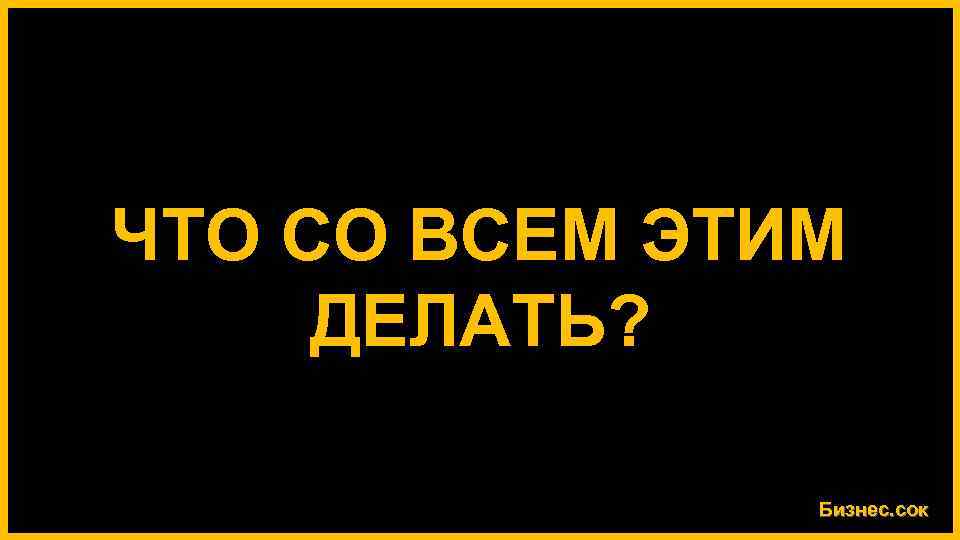ЧТО СО ВСЕМ ЭТИМ ДЕЛАТЬ? Бизнес. сок 