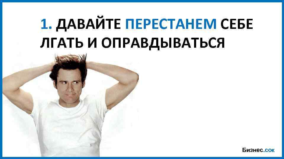 1. ДАВАЙТЕ ПЕРЕСТАНЕМ СЕБЕ ЛГАТЬ И ОПРАВДЫВАТЬСЯ Бизнес. сок 