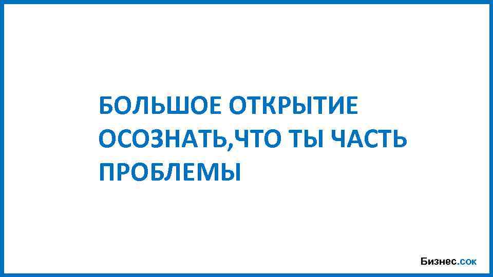 БОЛЬШОЕ ОТКРЫТИЕ ОСОЗНАТЬ, ЧТО ТЫ ЧАСТЬ ПРОБЛЕМЫ Бизнес. сок 