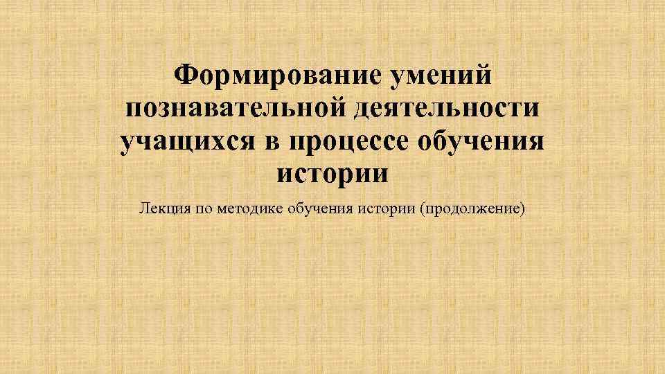 Формирование умений познавательной деятельности учащихся в процессе обучения истории Лекция по методике обучения истории