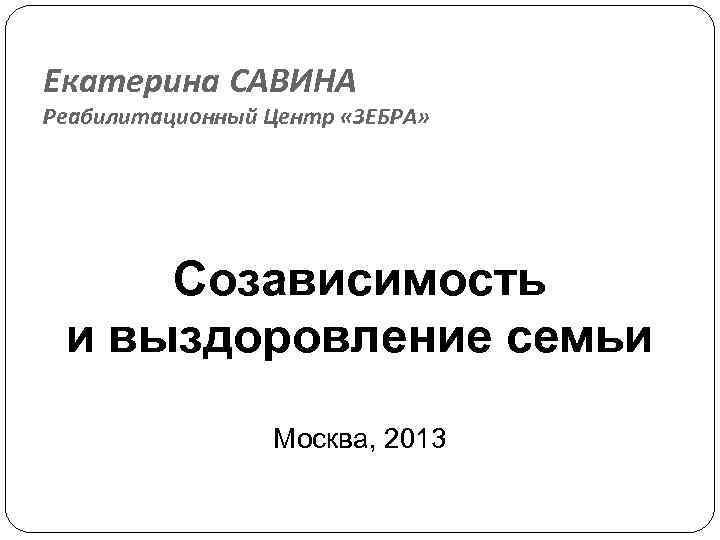 Екатерина САВИНА Реабилитационный Центр «ЗЕБРА» Созависимость и выздоровление семьи Москва, 2013 