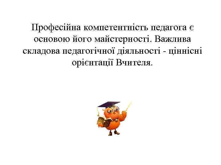 Професійна компетентність педагога є основою його майстерності. Важлива складова педагогічної діяльності - ціннісні орієнтації