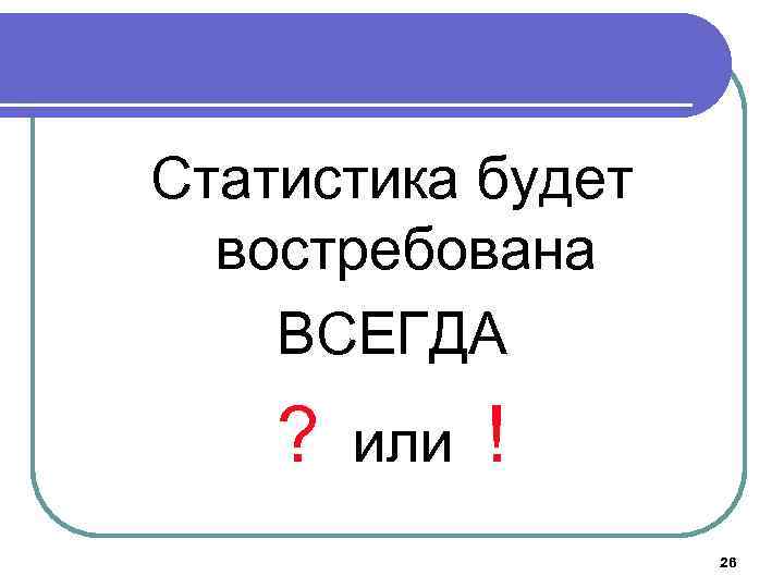 Статистика будет востребована ВСЕГДА ? или ! 26 