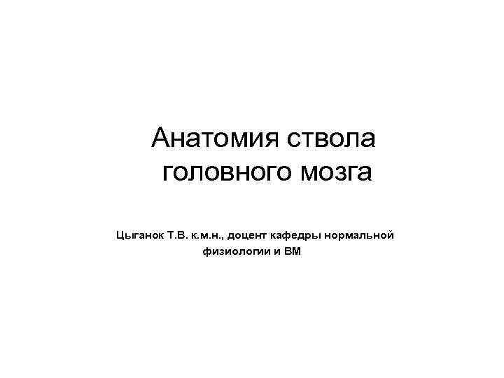 Анатомия ствола головного мозга Цыганок Т. В. к. м. н. , доцент кафедры нормальной