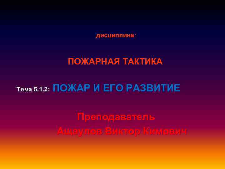 дисциплина : ПОЖАРНАЯ ТАКТИКА ПОЖАР И ЕГО РАЗВИТИЕ Тема 5. 1. 2: Преподаватель