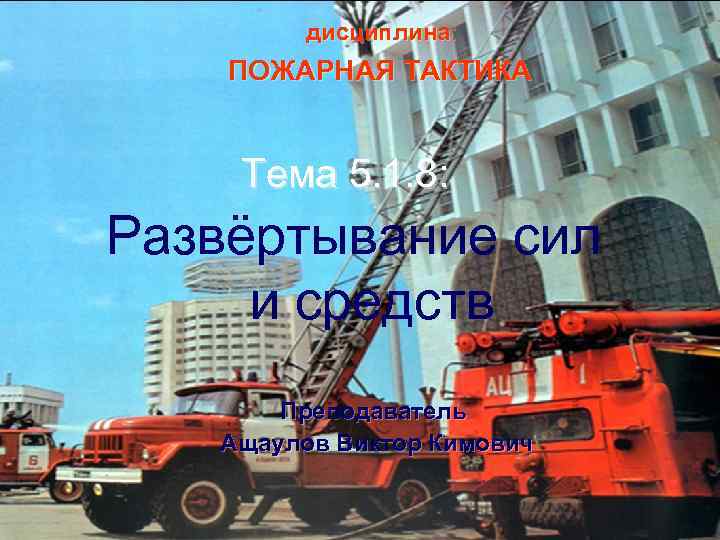 дисциплина: ПОЖАРНАЯ ТАКТИКА Тема 5. 1. 8: Развёртывание сил и средств Преподаватель Ащаулов Виктор