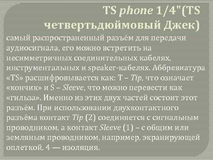 TS phone 1/4"(TS четвертьдюймовый Джек) самый распространенный разъём для передачи аудиосигнала, его можно встретить