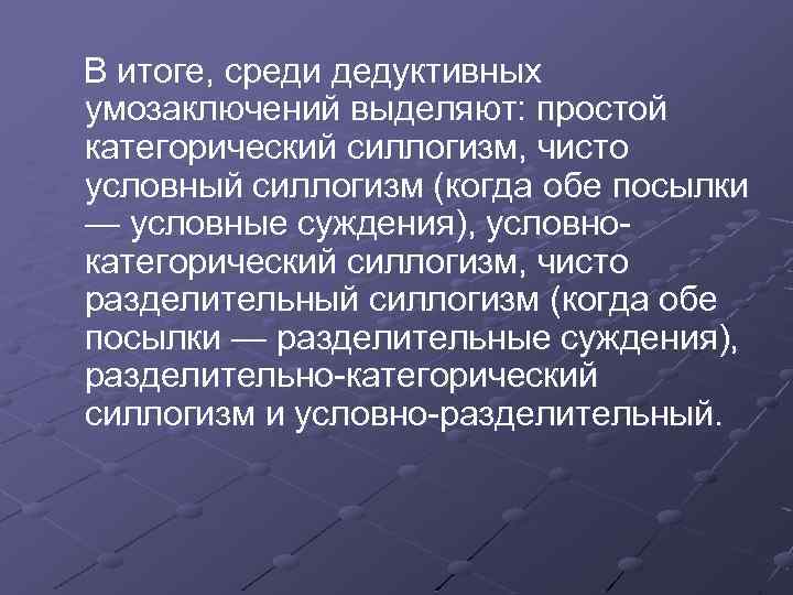 В итоге, среди дедуктивных умозаключений выделяют: простой категорический силлогизм, чисто условный силлогизм (когда обе