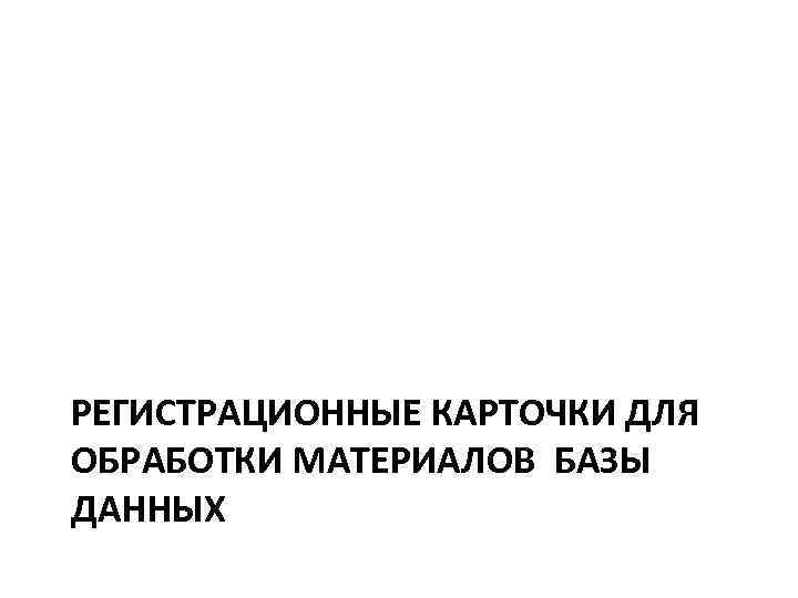 РЕГИСТРАЦИОННЫЕ КАРТОЧКИ ДЛЯ ОБРАБОТКИ МАТЕРИАЛОВ БАЗЫ ДАННЫХ 