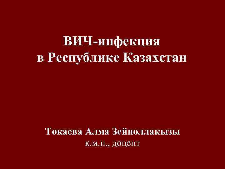 ВИЧ-инфекция в Республике Казахстан Токаева Алма Зейноллакызы к. м. н. , доцент 