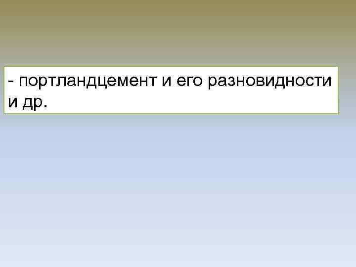 - портландцемент и его разновидности и др. 