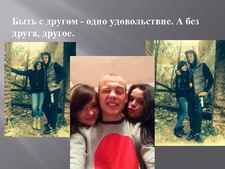 Быть с другом - одно удовольствие. А без друга, другое. 
