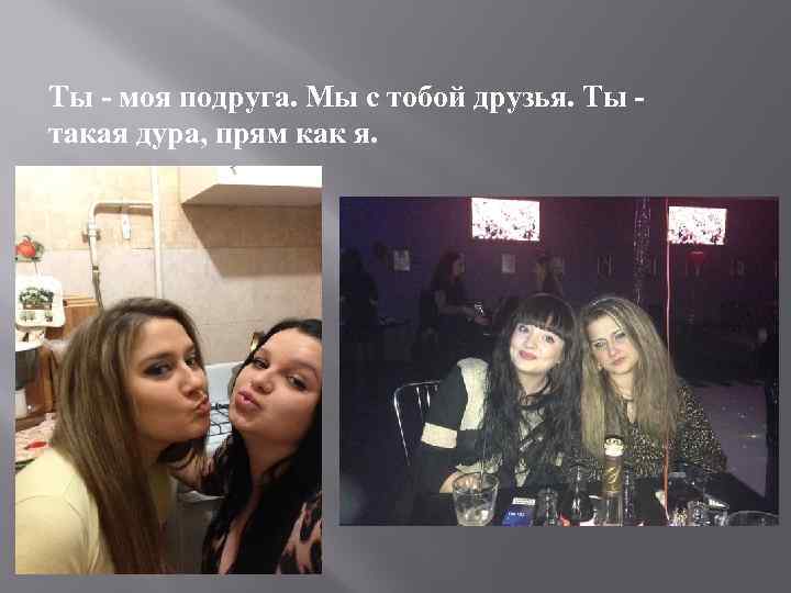 Ты - моя подруга. Мы с тобой друзья. Ты такая дура, прям как я.