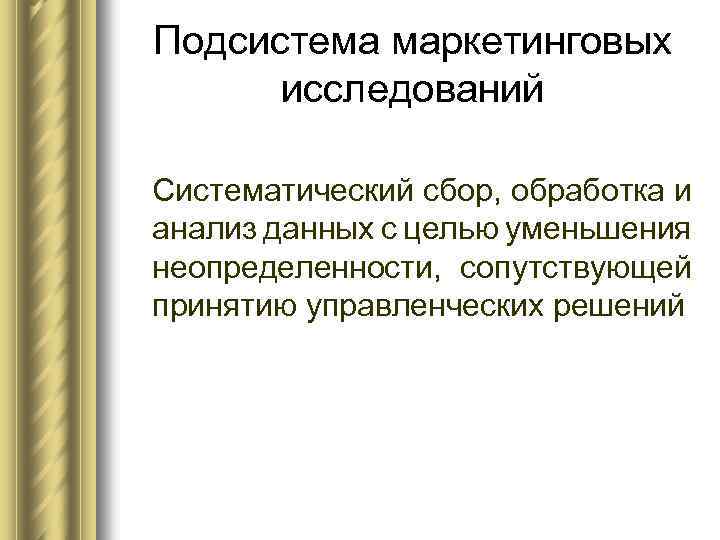 Подсистема маркетинговых исследований Систематический сбор, обработка и анализ данных с целью уменьшения неопределенности, сопутствующей