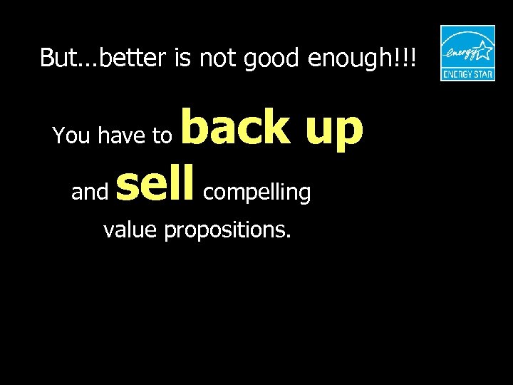 But…better is not good enough!!! back up and sell compelling You have to value