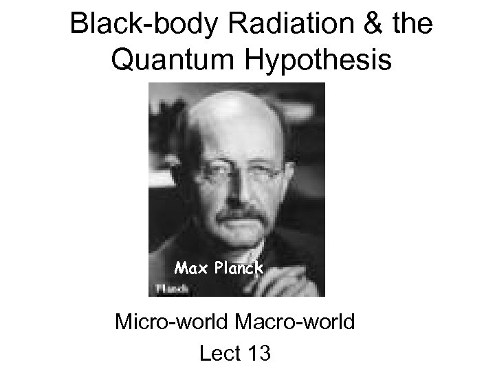 Black-body Radiation & the Quantum Hypothesis Max Planck Micro-world Macro-world Lect 13 