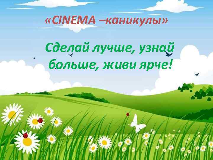  «CINEMA –каникулы» Сделай лучше, узнай больше, живи ярче! 