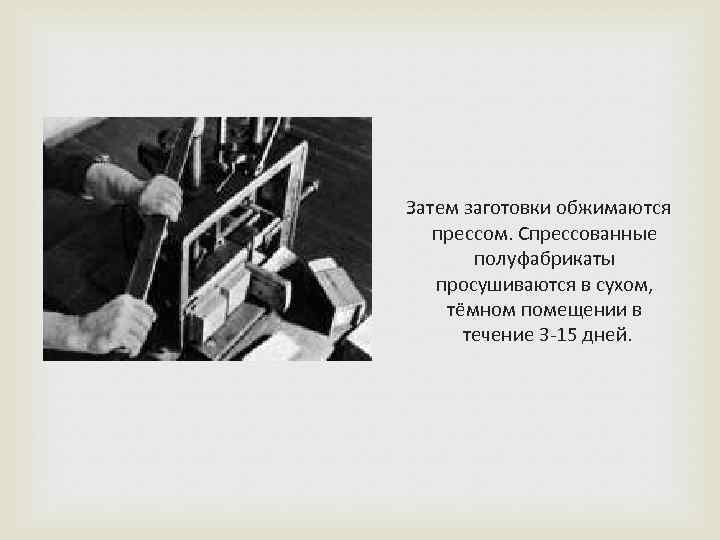  Затем заготовки обжимаются прессом. Спрессованные полуфабрикаты просушиваются в сухом, тёмном помещении в течение