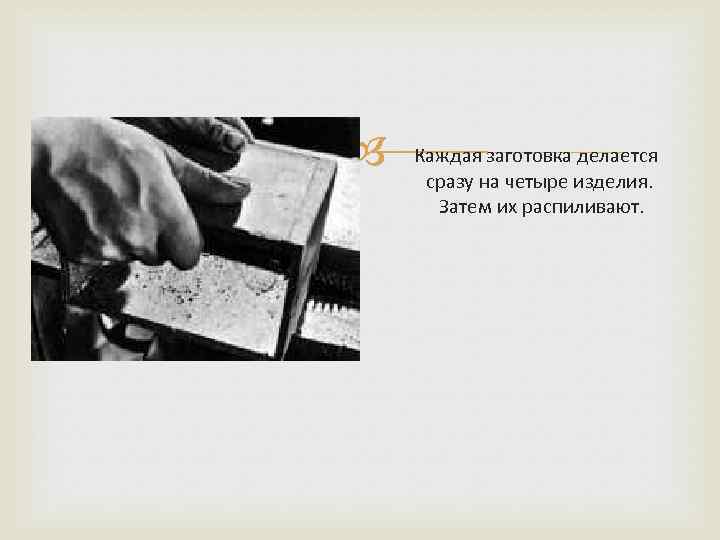  Каждая заготовка делается сразу на четыре изделия. Затем их распиливают. 