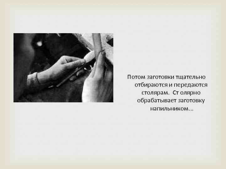 Потом заготовки тщательно отбираются и передаются столярам. Ст олярно обрабатывает заготовку напильником. . .