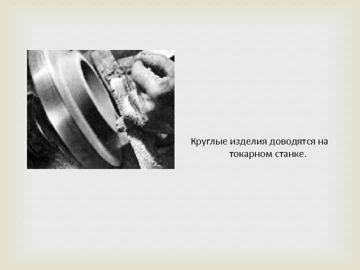 Круглые изделия доводятся на токарном станке. 