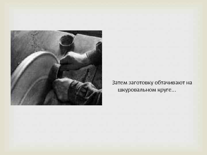  Затем заготовку обтачивают на шкуровальном круге. . . 